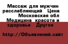 Массаж для мужчин расслабляющий › Цена ­ 3 500 - Московская обл. Медицина, красота и здоровье » Другое   